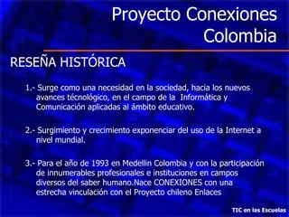 Proyecto Conexiones Colombia TIC en las Escuelas RESEÑA HISTÓRICA 1.- Surge como una necesidad en la sociedad, hacia los nuevos avances técnológico, en el campo de la  Informática y Comunicación aplicadas al ámbito educativo. 2.- Surgimiento y crecimiento exponenciar del uso de la Internet a nivel mundial. 3.- Para el año de 1993 en Medellin Colombia y con la participación de innumerables profesionales e instituciones en campos diversos del saber humano.Nace CONEXIONES con una estrecha vinculación con el Proyecto chileno Enlaces 