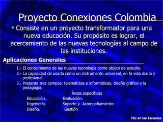 Proyecto Conexiones Colombia Consiste en un proyecto transformador para una nueva educación. Su propósito es lograr, el acercamiento de las nuevas tecnologías al campo de las instituciones. TIC en las Escuelas 1.- El conocimiento de las nuevas tecnología como objeto de estudio. 2.- La capacidad de usarla como un instrumento universal, en la vida diaria y profesional. 3.- Presenta tres campos: telemáticas e informáticas, diseño gráfico y la pedagógia. Áreas específicas Educación.  Evaluación. Ingeniería.  Soporte y  Acompañamiento  Diseño.  Gestión Aplicaciones Generales 