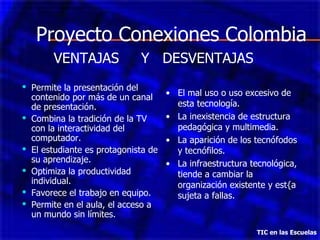 Proyecto Conexiones Colombia Permite la presentación del contenido por más de un canal de presentación. Combina la tradición de la TV con la interactividad del computador. El estudiante es protagonista de su aprendizaje. Optimiza la productividad individual. Favorece el trabajo en equipo. Permite en el aula, el acceso a un mundo sin límites. TIC en las Escuelas VENTAJAS  Y  DESVENTAJAS El mal uso o uso excesivo de esta tecnología. La inexistencia de estructura pedagógica y multimedia. La aparición de los tecnófodos y tecnófilos. La infraestructura tecnológica, tiende a cambiar la organización existente y est{a sujeta a fallas. 