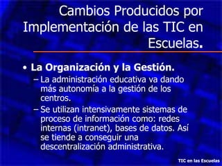 Cambios Producidos por Implementación de las TIC en Escuelas . La Organización y la Gestión. La administración educativa va dando más autonomía a la gestión de los centros. Se utilizan intensivamente sistemas de proceso de información como: redes internas (intranet), bases de datos. Así se tiende a conseguir una descentralización administrativa. TIC en las Escuelas 