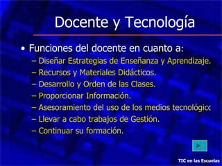 Docente y Tecnología Funciones del docente en cuanto a : Diseñar Estrategias de Enseñanza y Aprendizaje. Recursos y Materiales Didácticos. Desarrollo y Orden de las Clases. Proporcionar Información. Asesoramiento del uso de los medios tecnológicos. Llevar a cabo trabajos de Gestión. Continuar su formación. TIC en las Escuelas 