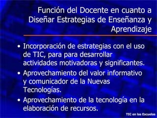 Función del Docente en cuanto a Diseñar Estrategias de Enseñanza y Aprendizaje Incorporación de estrategias con el uso de TIC, para para desarrollar actividades motivadoras y significantes. Aprovechamiento del valor informativo y comunicador de la Nuevas Tecnologías. Aprovechamiento de la tecnología en la elaboración de recursos. TIC en las Escuelas 