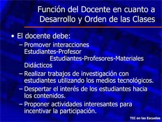 Función del Docente en cuanto a Desarrollo y Orden de las Clases El docente debe: Promover interacciones  Estudiantes-Profesor  Estudiantes-Profesores-Materiales Didácticos Realizar trabajos de investigación con estudiantes utilizando los medios tecnológicos. Despertar el interés de los estudiantes hacia los contenidos. Proponer actividades interesantes para incentivar la participación. TIC en las Escuelas 