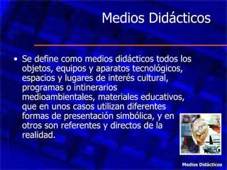 Medios Didácticos  Se define como medios didácticos todos los objetos, equipos y aparatos tecnológicos, espacios y lugares de interés cultural, programas o intinerarios medioambientales, materiales educativos, que en unos casos utilizan diferentes formas de presentación simbólica, y en otros son referentes y directos de la realidad. Medios Didácticos 