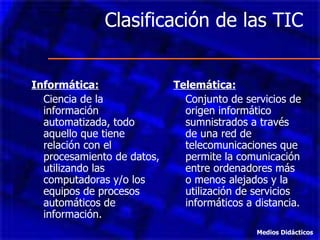 Clasificación de las TIC Informática: Ciencia de la información automatizada, todo aquello que tiene relación con el procesamiento de datos, utilizando las computadoras y/o los equipos de procesos automáticos de información. Telemática: Conjunto de servicios de origen informático sumnistrados a través de una red de telecomunicaciones que permite la comunicación entre ordenadores más o menos alejados y la utilización de servicios informáticos a distancia. Medios Didácticos 