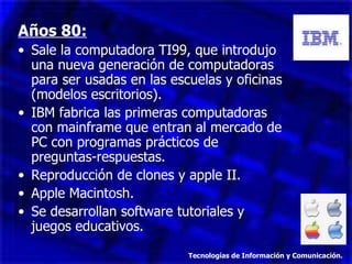 Años 80: Sale la computadora TI99, que introdujo una nueva generación de computadoras para ser usadas en las escuelas y oficinas (modelos escritorios). IBM fabrica las primeras computadoras con mainframe que entran al mercado de PC con programas prácticos de preguntas-respuestas. Reproducción de clones y apple II. Apple Macintosh. Se desarrollan software tutoriales y juegos educativos. Tecnologías de Información y Comunicación. 