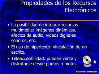 Propiedades de los Recursos Electrónicos La posibilidad de integrar recursos multimedia: imágenes dinámicas, efectos de audio, videos digitales sonoros, etc. El uso de hipertexto: vinculación de un escrito. Teleaccesibilidad: pueden verse y disfrutarse desde puntos remotos. Recursos Electrónicos 
