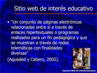 Sitio web de interés educativo “ Un conjunto de páginas electrónicas relacionadas entre sí a través de enlaces hipertextuales o programas realizados para un fin pedagógico y que se muestran a través de redes telemáticas con finalidades  diversas”  (Aguaded y Cabero, 2002). Espacios Web de Interés Educativo 