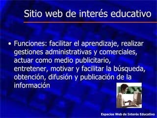Sitio web de interés educativo Funciones: facilitar el aprendizaje, realizar gestiones administrativas y comerciales, actuar como medio publicitario, entretener, motivar y facilitar la búsqueda, obtención, difusión y publicación de la información  Espacios Web de Interés Educativo 