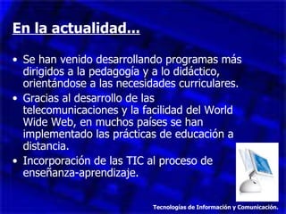 En la actualidad... Se han venido desarrollando programas más dirigidos a la pedagogía y a lo didáctico, orientándose a las necesidades curriculares. Gracias al desarrollo de las telecomunicaciones y la facilidad del World Wide Web, en muchos países se han implementado las prácticas de educación a distancia. Incorporación de las TIC al proceso de enseñanza-aprendizaje. Tecnologías de Información y Comunicación. 