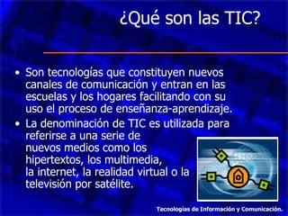 ¿Qué son las TIC?  Son tecnologías que constituyen nuevos canales de comunicación y entran en las escuelas y los hogares facilitando con su uso el proceso de enseñanza-aprendizaje. La denominación de TIC es utilizada para referirse a una serie de  nuevos medios como los  hipertextos, los multimedia,  la internet, la realidad virtual o la televisión por satélite. Tecnologías de Información y Comunicación. 