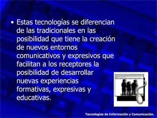 Estas tecnologías se diferencian de las tradicionales en las posibilidad que tiene la creación de nuevos entornos comunicativos y expresivos que facilitan a los receptores la posibilidad de desarrollar  nuevas experiencias  formativas, expresivas y educativas. Tecnologías de Información y Comunicación. 