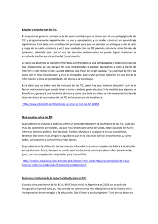 Ensañar a enseñar con los TIC

Es importante generar conciencia de las oportunidades que se tienen con el uso pedagógico de las
TIC y progresivamente experimentar su uso y apropiación; y así poder construir un aprendizaje
significativo. Esta debe ser la motivación principal para que un profesor se arriesgue a dar el salto
y salga de su salón corriente a otro que mediado con las TIC permita potenciar otras formas de
aprender, sabiendo que con el uso de recursos audiovisuales se puede lograr mantener al
estudiante cautivo en el camino del conocimiento.

A veces los docentes se sienten temerosos al enfrentarse a una computadora y todos los recursos
que proporciona ya sea porque los trae incorporados o porque accedamos a ellos a través de
Internet y este temor crece cuando citamos una frase del argot popular “la juventud de hoy día
viene con el chip incorporado” y esto es innegable, pues estos jóvenes nacieron en una era de la
información y llena de posibilidades de acceso a la tecnología.

Está claro que no todos ven las ventajas de las TIC, pero hay que intentar descubrir cuál es el
factor motivacional que puede llevar a tener cambios generalizados.En la medida que algunos se
beneficien, generará una dinámica distinta y como una bola de nieve se irán moviendo los demás
docentes hacia el uso masivo de las TIC en los procesos de enseñanza.

http://www.elheraldo.co/blogs/ense-ar-ense-ar-con-las-tic-28183



Qué enseñar sobre las TIC

La prudencia es el punto a analizar, como un concepto básico en la enseñanza de las TIC. Cada día
más, las cuestiones personales, las que nos constituyen como personas, están pasando del fuero
íntimo al dominio público. En Facebook, Twitter, MySpace o cualquiera de sus sucedáneos,
tenemos diez veces más amigos y seguidores que en la vida real. Allí nos encontramos y, como
todos, curioseamos y consumimos vidas ajenas.

La prudencia en la utilización de los recursos informáticos es una competencia básica a desarrollar
en los alumnos. Eso sí, siempre y cuando sean los docentes quienes la desarrollen previamente,
junto con las competencias necesarias para transmitirla.

http://sintesis-educativa.com.ar/index.php?option=com_content&view=article&id=417:que-
ensenar-sobre-las-tic&catid=27:palimpsestos&Itemid=5



Mentiras y fantasías de la capacitación docente en TIC

Cuando el ex presidente de los EEUU Bill Clinton visitó la Argentina en 2001, en ocasión de
inaugurarse el portal educ.ar, hizo uno de los comentarios más desopilantes de la historia de la
incorporación de tecnologías a la educación. Dijo Clinton a sus huéspedes: "Uno de sus éxitos es
 