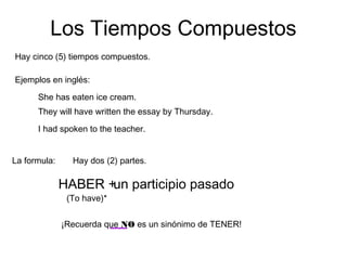 Los Tiempos Compuestos
Hay cinco (5) tiempos compuestos.
La formula:
Ejemplos en inglés:
She has eaten ice cream.
They will have written the essay by Thursday.
I had spoken to the teacher.
Hay dos (2) partes.
HABER +un participio pasado
(To have)*
¡Recuerda que NO es un sinónimo de TENER!
 