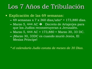 Los 7 Años de Tribulación Explicación de las 69 semanas: 69 semanas x 7 x 360 días/año *  = 173,880 días. Marzo 5, 444 AC   Decreto de Artajerjes para que los Judíos reconstruyeran a Jerusalén. Marzo 5, 444 AC + 173,880 = Marzo 30, 33 DC. ¡Marzo 30, 33DC es cuando murió Jesús, El Mesías Príncipe! * el calendario Judío consta de meses de 30 Días. 