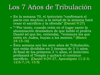 Los 7 Años de Tribulación En la semana 70, el Anticristo “confirmará el pacto con muchos; a la mitad de la semana hará cesar el sacrificio y la ofrenda”  (Daniel 9:27)  “ 15 Por tanto, cuando veáis en el lugar santo la abominación desoladora de que habló el profeta Daniel (el que lee, entienda),  16 entonces los que estén en Judea, huyan a los montes.”  (Mateo   24:15-16) Ésta semana son los siete años de Tribulación, que están divididos en 2 tiempos de 3 ½ años.  Al final de los primeros 3 ½ años, el Anticristo profanará el Templo y quitará el continuo sacrificio.  (Daniel 9:24-27, Apocalipsis 11:2-3; 12:6-7,14; 13:5) 