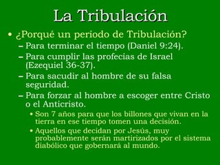 La Tribulación ¿Porqué un período de Tribulación? Para terminar el tiempo (Daniel 9:24). Para cumplir las profecías de Israel (Ezequiel 36-37). Para sacudir al hombre de su falsa seguridad. Para forzar al hombre a escoger entre Cristo o el Anticristo. Son 7 años para que los billones que vivan en la tierra en ese tiempo tomen una decisión. Aquellos que decidan por Jesús, muy probablemente serán martirizados por el sistema diabólico que gobernará al mundo. 