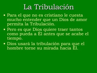 La Tribulación Para el que no es cristiano le cuesta mucho entender que un Dios de amor permita la Tribulación. Pero es que Dios quiere traer tantos como pueda a Él antes que se acabe el tiempo. Dios usará la tribulación para que el hombre torne su mirada hacia Él. 