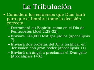 La Tribulación Considera los esfuerzos que Dios hará para que el hombre tome la decisión correcta: Derramará su Espíritu como en el Día de Pentecostés (Joel 2:28-32). Enviará 144,000 testigos judíos (Apocalipsis 7). Enviará dos profetas del AT a testificar en Jerusalén con gran poder (Apocalipsis 11). Enviará un ángel a proclamar el Evangelio (Apocalipsis 14:6). 