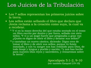 Los Juicios de la Tribulación Los 7 sellos representan los primeros juicios sobre la tierra. Los sellos están sellando el libro que declara que Jesús reclama a la creación como suya, la cual va a recobrar. “ 1  Y vi en la mano derecha del que estaba sentado en el trono un libro escrito por dentro y por fuera, sellado con siete sellos.  2 Y vi a un ángel fuerte que pregonaba a gran voz: ¿Quién es digno de abrir el libro y desatar sus sellos?” “ 9  y cantaban un nuevo cántico, diciendo: Digno eres de tomar el libro y de abrir sus sellos; porque tú fuiste inmolado, y con tu sangre nos has redimido para Dios, de todo linaje y lengua y pueblo y nación;  10 y nos has hecho para nuestro Dios reyes y sacerdotes, y reinaremos sobre la tierra”. Apocalipsis 5:1-2, 9-10 (ver también Ezequiel 2:9-10) 