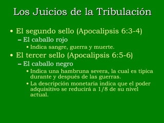 Los Juicios de la Tribulación El segundo sello (Apocalipsis 6:3-4) El caballo rojo Indica sangre, guerra y muerte. El tercer sello (Apocalipsis 6:5-6) El caballo negro Indica una hambruna severa, la cual es típica durante y después de las guerras. La descripción monetaria indica que el poder adquisitivo se reducirá a 1/8 de su nivel actual. 