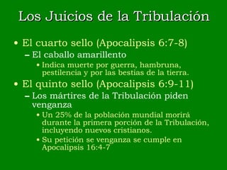Los Juicios de la Tribulación El cuarto sello (Apocalipsis 6:7-8) El caballo amarillento Indica muerte por guerra, hambruna, pestilencia y por las bestias de la tierra. El quinto sello (Apocalipsis 6:9-11) Los mártires de la Tribulación piden venganza Un 25% de la población mundial morirá durante la primera porción de la Tribulación, incluyendo nuevos cristianos. Su petición se venganza se cumple en Apocalipsis 16:4-7 