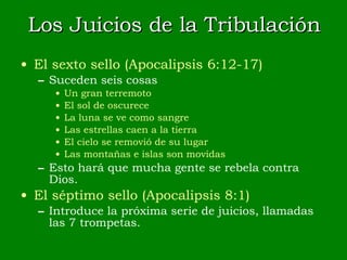 Los Juicios de la Tribulación El sexto sello (Apocalipsis 6:12-17) Suceden seis cosas Un gran terremoto El sol de oscurece La luna se ve como sangre Las estrellas caen a la tierra El cielo se removió de su lugar Las montañas e islas son movidas Esto hará que mucha gente se rebela contra Dios. El séptimo sello (Apocalipsis 8:1) Introduce la próxima serie de juicios, llamadas las 7 trompetas. 