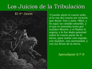 Los Juicios de la Tribulación 7 Cuando abrió el cuarto sello, oí la voz del cuarto ser viviente, que decía: Ven y mira.  8 Miré, y he aquí un caballo amarillo, y el que lo montaba tenía por nombre Muerte, y el Hades le seguía; y le fue dada potestad sobre la cuarta parte de la tierra, para matar con espada, con hambre, con mortandad, y con las fieras de la tierra. Apocalipsis 6:7-8 El 4 to  Jinete 