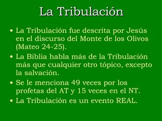 La Tribulación La Tribulación fue descrita por Jesús en el discurso del Monte de los Olivos (Mateo 24-25). La Biblia habla más de la Tribulación más que cualquier otro tópico, excepto la salvación. Se le menciona 49 veces por los profetas del AT y 15 veces en el NT. La Tribulación es un evento REAL. 