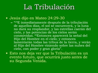 La Tribulación Jesús dijo en Mateo 24:29-30 “ 29 E inmediatamente después de la tribulación de aquellos días, el sol se oscurecerá, y la luna no dará su resplandor, y las estrellas caerán del cielo, y las potencias de los cielos serán conmovidas.  30 Entonces aparecerá la señal del Hijo del Hombre en el cielo; y entonces lamentarán todas las tribus de la tierra, y verán al Hijo del Hombre viniendo sobre las nubes del cielo, con poder y gran gloria”. Esto nos deja ver que la Tribulación es un evento futuro, que ocurrirá justo antes de su Segunda Venida. 