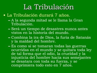 La Tribulación La Tribulación durará 7 años. A la segunda mitad se le llama la Gran Tribulación. Será un tiempo de desastres nunca antes vistos en la historia del mundo. Combina la ira de Dios, la furia de Satanás y la maldad del hombre. Es como si se tomaran todas las guerras ocurridas en el mundo y se quitara toda ley de tal forma que el odio, la crueldad y la injusticia del hombre hacia sus semejantes se desatara con toda su fuerza, y se comprimiera todo esto en 7 años. 