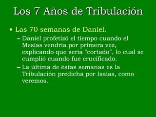 Los 7 Años de Tribulación Las 70 semanas de Daniel. Daniel profetizó el tiempo cuando el Mesías vendría por primera vez, explicando que sería “cortado”, lo cual se cumplió cuando fue crucificado. La última de éstas semanas es la Tribulación predicha por Isaías, como veremos. 