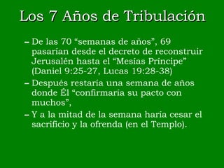 Los 7 Años de Tribulación De las 70 “semanas de años”, 69 pasarían desde el decreto de reconstruir Jerusalén hasta el “Mesías Príncipe” (Daniel 9:25-27, Lucas 19:28-38) Después restaría una semana de años donde Él “confirmaría su pacto con muchos”, Y a la mitad de la semana haría cesar el sacrificio y la ofrenda (en el Templo). 