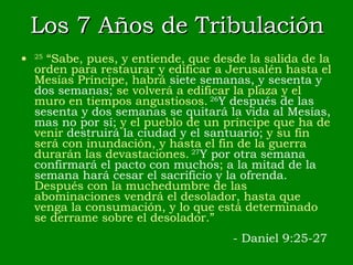 Los 7 Años de Tribulación 25  “Sabe, pues, y entiende, que desde la salida de la orden para restaurar y edificar a Jerusalén hasta el Mesías Príncipe, habrá  siete semanas, y sesenta y dos semanas;  se volverá a edificar la plaza y el muro en tiempos angustiosos.   26 Y después de las sesenta y dos semanas se quitará la vida al Mesías, mas no por sí;  y el pueblo de un príncipe que ha de venir  destruirá la ciudad y el santuario;  y su fin será con inundación, y hasta el fin de la guerra durarán las devastaciones.   27 Y por otra semana confirmará el pacto con muchos ;  a la mitad de la semana hará cesar el sacrificio y la ofrenda.  Después con la muchedumbre de las abominaciones vendrá el desolador, hasta que venga la consumación, y lo que está determinado se derrame sobre el desolador.” - Daniel 9:25-27 