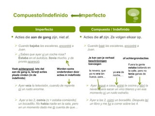 Compuesto/Indefinido Imperfecto
Imperfecto
 Acties die aan de gang zijn, niet af.
Compuesto / Indefinido
 Acties die af zijn. Ze volgen elkaar op.
 Cuando bajaba las escaleras, encontré a
Juan.
 ¿Sabes que ayer vi un coche rosa?
Estaba en el autobús, llovía mucho, y de
pronto apareció.
 Cuando bajé las escaleras, encontré a
Juan.
Worden soms
onderbroken door
acties in indefinido
 Ayer a las 2, comí un bocadillo. Después leí
un libro y me fui a correr sobre las 4.
Vaak achtergrond, iets dat
aan de gang is, terwijl acties
plaats vinden (in de
indefinido)
 Ayer a las 2, comía (± = estaba comiendo)
un bocadillo. No había nadie en la sala, pero
en un momento dado me di cuenta de que…
 Ayer llegué a casa, entré la cocina y abrí la
nevera para sacar un vino blanco y en ese
momento oí un ruido extraño.
 Ayer veía la televisión, cuando de repente
oí un ruido enorme.
Je kan aan je verhaal
beschrijvingen
toevoegen
la nevera, que
ya no era tan
nueva, para…
of achtergrondacties
ya era de
noche,…
Fuera la gente
estaba bailando en
la calle, pero no
tenía ganas de
salir.
 
