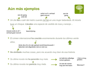 Aún más ejemplos
 He olvidado muchas cosas, pero me acuerdo muy bien de esa historia.
beschrijving
 Un día iba a salir del metro cuando me fijé en una mujer tailandesa. Al mirarla
tuve un choque. Llevaba una especie de vestido de rosa y naranja…
Je was de roman
nog aan het lezen
aan de
gang
 El crimen internacional ha crecido enormemente durante los últimos veinte
años.
aan de gang
(niet af)
Actie die af is (in zijn geheel wordt beschouwd) +
tijdsvlak niet afgesloten (tot en met nu)
actie is af + verhaal
gaat vooruit
Je hebt de volledige
roman gelezen
nieuwe actie is af +
verhaal gaat vooruit
 Su última novela me ha parecido muy mala.
 Su última novela me parecía muy mala.
+ Niet zo lang
geleden
Wanneer?
 