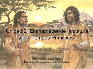 Unidad 2 “El amanecer de la cultura
y los Tiempos Primitivos”

Prof. Natalia Salas Tapia
Estudio y Comprensión de la Sociedad

 