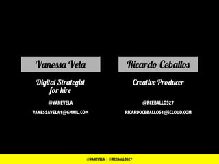 Ricardo Ceballos
Creative Producer
@RCEBALLOS27
RICARDOCEBALLOS1@iCLOUD.COM
Vanessa Vela
Digital Strategist
for hire
@VANEVELA
VANESSAVELA1@GMAIL.COM
@VANEVELA | @RCEBALLOS27
 