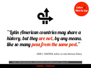 SOURCE: “BORN IN BLOOD AND FIRE: A CONCISE HISTORY OF LATIN AMERICA” by John C. Chasteen, 2001
- JOHN C. CHASTEEN, Author, on Latin American History
“Latin American countries may share a
history, but they are not, by any means,
like so many peas from the same pod.”
Culture(s):
Mind the Gap
@VANEVELA | @RCEBALLOS27
 