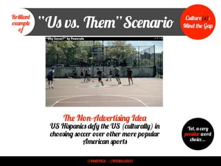 “Us vs. Them”Scenario
“Why Soccer?” by Powerade
The Non-Advertising Idea
US Hispanics defy the US (culturally) in
choosing soccer over other more popular
American sports
Brilliant
example
of
Culture(s):
Mind the Gap
Yet, a very
peculiar word
choice...
@VANEVELA | @RCEBALLOS27
 