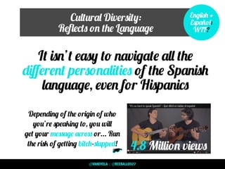 Cultural Diversity:
Reﬂects on the Language
It isn’t easy to navigate all the
diﬀerent personalities of the Spanish
language, even for Hispanics
English +
Español:
WTF?
4.8 Million views
“It’s so hard to speak Spanish” - Qué difícil es hablar el español
Depending of the origin of who
you’re speaking to, you will
get your message across or... Run
the risk of getting bitch-slapped!
>>
@VANEVELA | @RCEBALLOS27
 