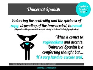 Universal Spanish
Balancing the neutrality and the spiciness of
copy, depending of the tone needed, is a must
(Beyond avoiding to get bitch-slapped, aiming to be loved is the lofty aspiration)
When it comes to
regionalisms and accents:
Universal Spanish is a
comforting thought but...
It’s very hard to execute well.
SOURCE: ‘SUPERHERO’ DESIGNED BY SIMON CHILD, FROM THE NOUN PROJECT
English +
Español:
WTF?
@VANEVELA | @RCEBALLOS27
 