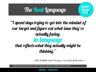 The Real Language
“I spend days trying to get into the mindset of
our target and ﬁgure out what issue they’re
actually facing,
that reﬂects what they actually might be
thinking.”
SOURCE: RED ANTLER’S BLOG POST - WHAT’S THE ISSUE: CREATING A MEANINGFUL BRAND STRATEGY
in language
- EMILY HEYWARD, Head of Strategy + Co-Founder @ Red Antler
English +
Español:
WTF?
@VANEVELA | @RCEBALLOS27
 