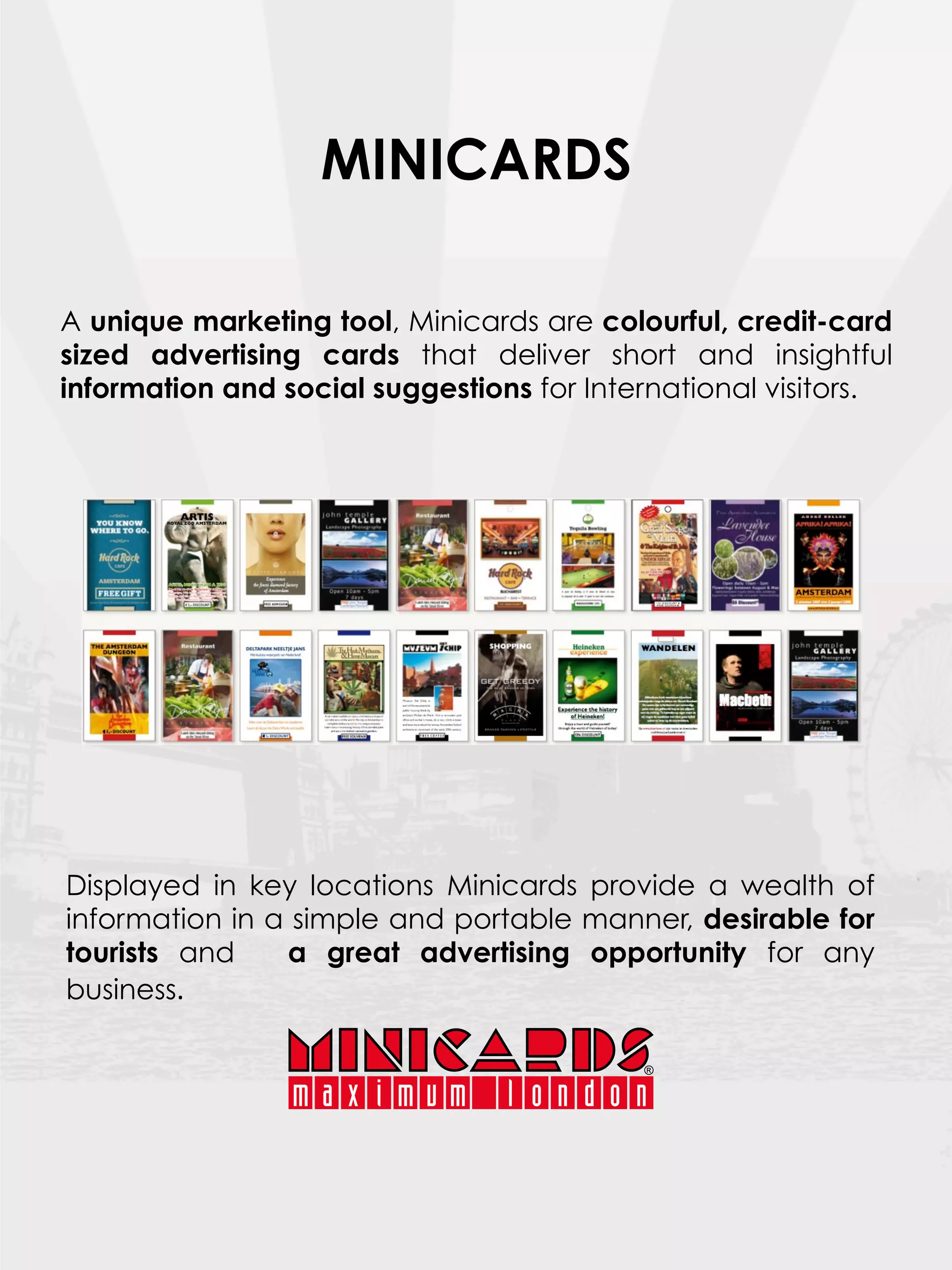 MINICARDS

A unique marketing tool, Minicards are colourful, credit-card
sized advertising cards that deliver short and insightful
information and social suggestions for International visitors.




Displayed in key locations Minicards provide a wealth of
information in a simple and portable manner, desirable for
tourists and    a great advertising opportunity for any
business.    
 