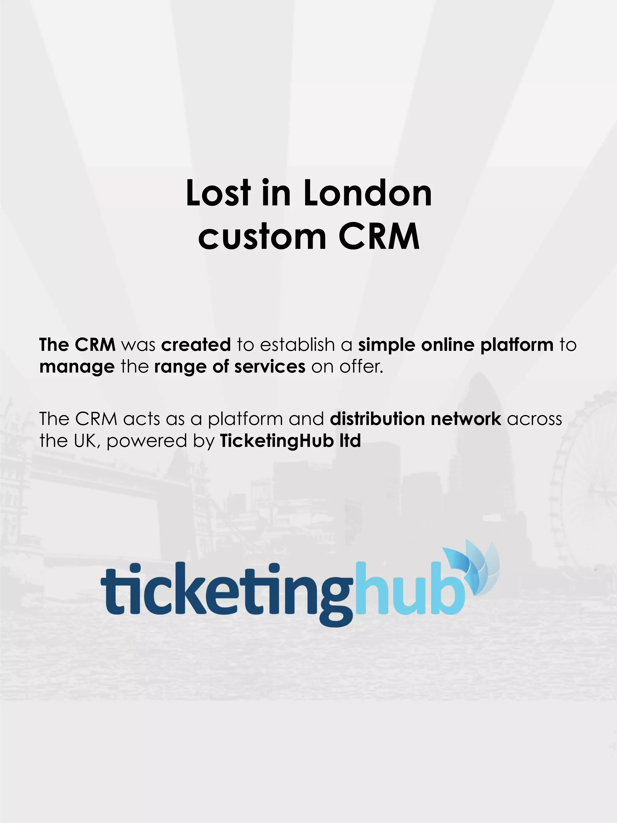 Lost in London
                 custom CRM

The CRM was created to establish a simple online platform to
manage the range of services on offer.

The CRM acts as a platform and distribution network across
the UK, powered by TicketingHub ltd
 