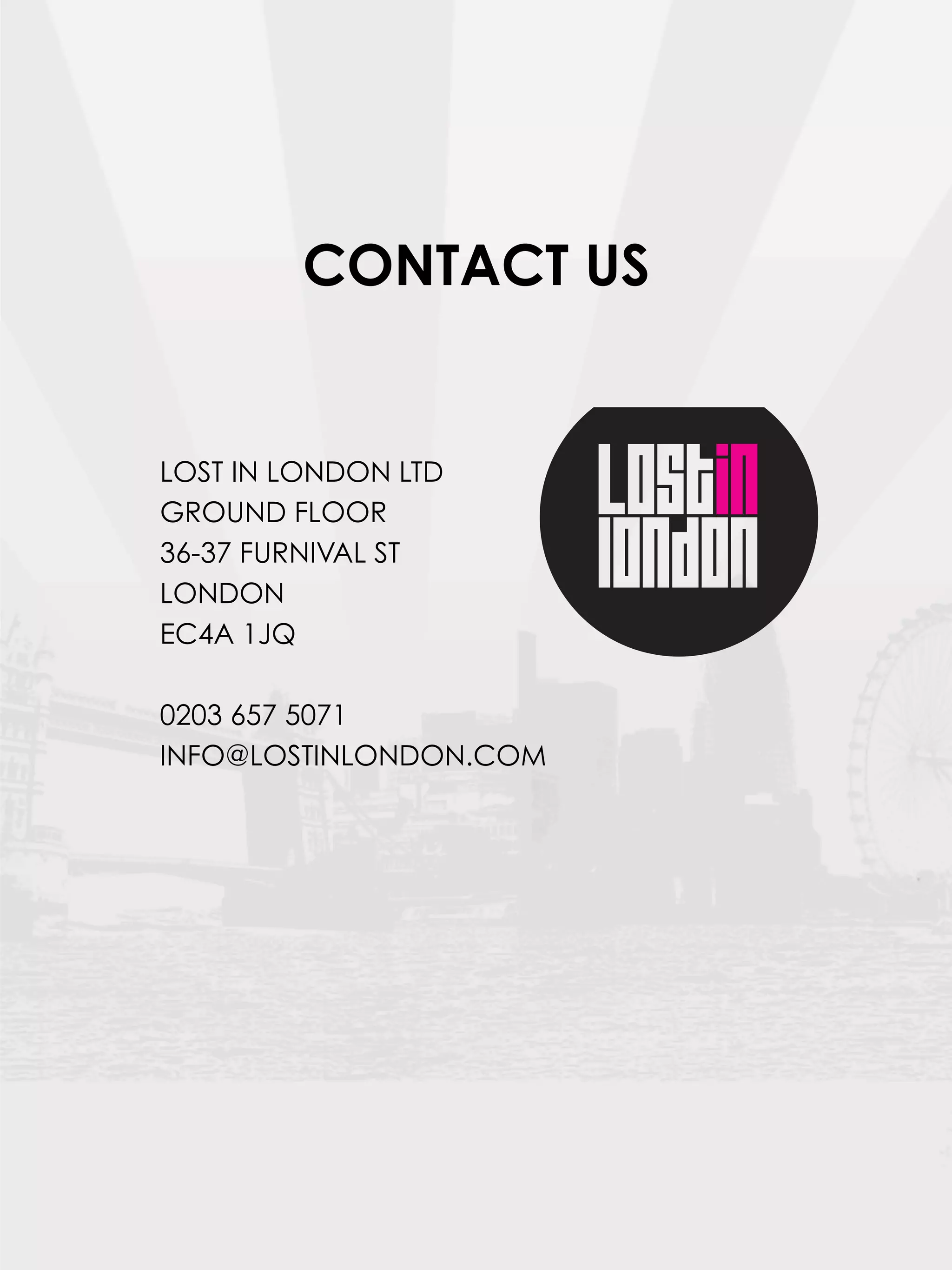CONTACT US


LOST IN LONDON LTD
GROUND FLOOR
36-37 FURNIVAL ST
LONDON
EC4A 1JQ

0203 657 5071
INFO@LOSTINLONDON.COM
 