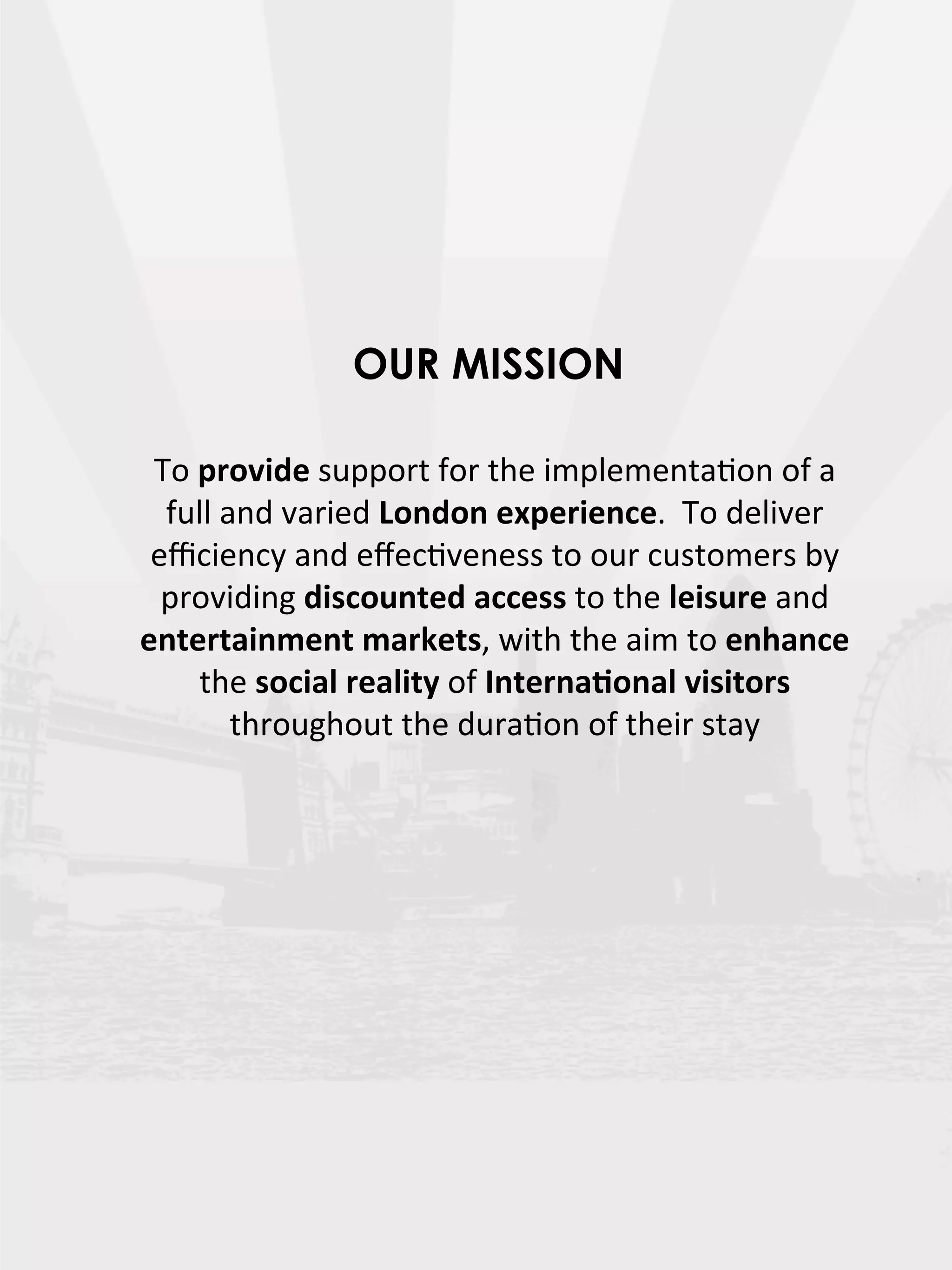 OUR MISSION

 To  provide  support  for  the  implementaDon  of  a  
  full  and  varied  London  experience.    To  deliver  
 eﬃciency  and  eﬀecDveness  to  our  customers  by  
  providing  discounted  access  to  the  leisure  and  
entertainment  markets,  with  the  aim  to  enhance  
     the  social  reality  of  Interna7onal  visitors  
         throughout  the  duraDon  of  their  stay  
 