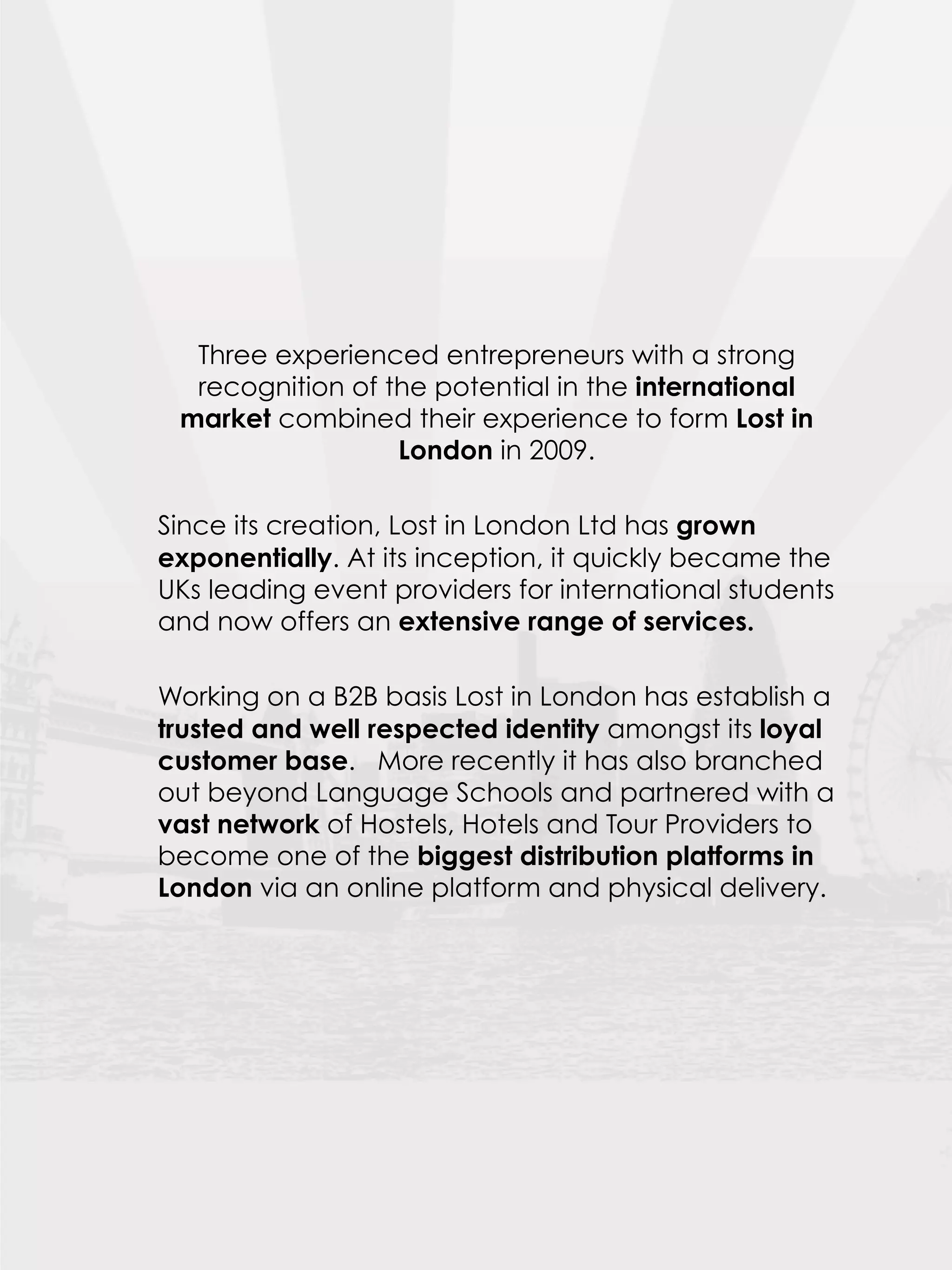 Three experienced entrepreneurs with a strong
  recognition of the potential in the international
 market combined their experience to form Lost in
                  London in 2009.
 
Since its creation, Lost in London Ltd has grown
exponentially. At its inception, it quickly became the
UKs leading event providers for international students
and now offers an extensive range of services.
 
Working on a B2B basis Lost in London has establish a
trusted and well respected identity amongst its loyal
customer base. More recently it has also branched
out beyond Language Schools and partnered with a
vast network of Hostels, Hotels and Tour Providers to
become one of the biggest distribution platforms in
London via an online platform and physical delivery.
 