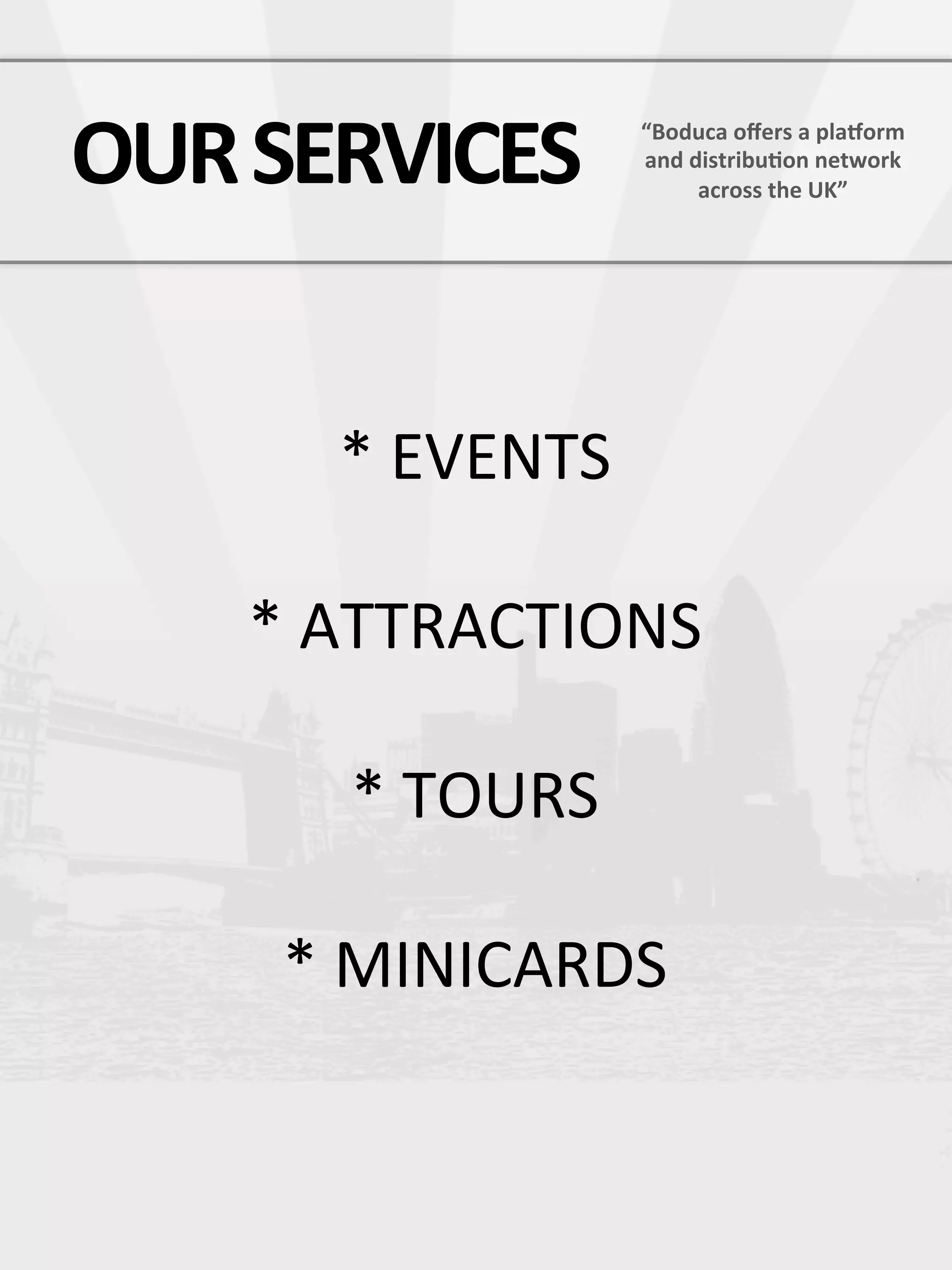 OUR  SERVICES  
     “Boduca  oﬀers  a  plaCorm  
                     and  distribu7on  network  
                           across  the  UK”




        *  EVENTS

     *  ATTRACTIONS

        *  TOURS

      *  MINICARDS
            
            
 