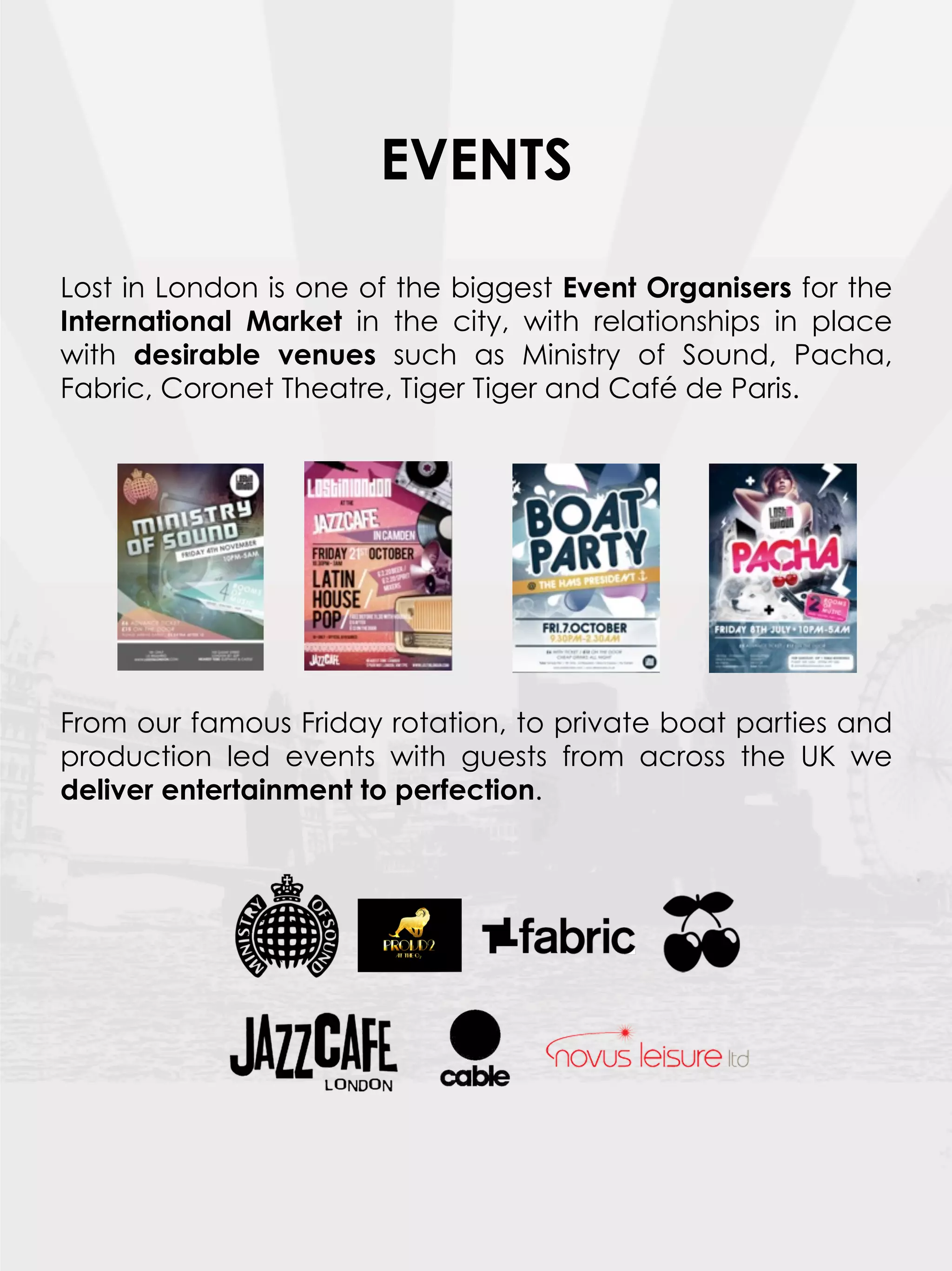 EVENTS

Lost in London is one of the biggest Event Organisers for the
International Market in the city, with relationships in place
with desirable venues such as Ministry of Sound, Pacha,
Fabric, Coronet Theatre, Tiger Tiger and Café de Paris.
 




From our famous Friday rotation, to private boat parties and
production led events with guests from across the UK we
deliver entertainment to perfection.

 